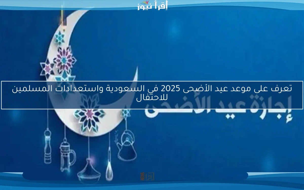 تعرف على موعد عيد الأضحى 2025 في السعودية واستعدادات المسلمين للاحتفال