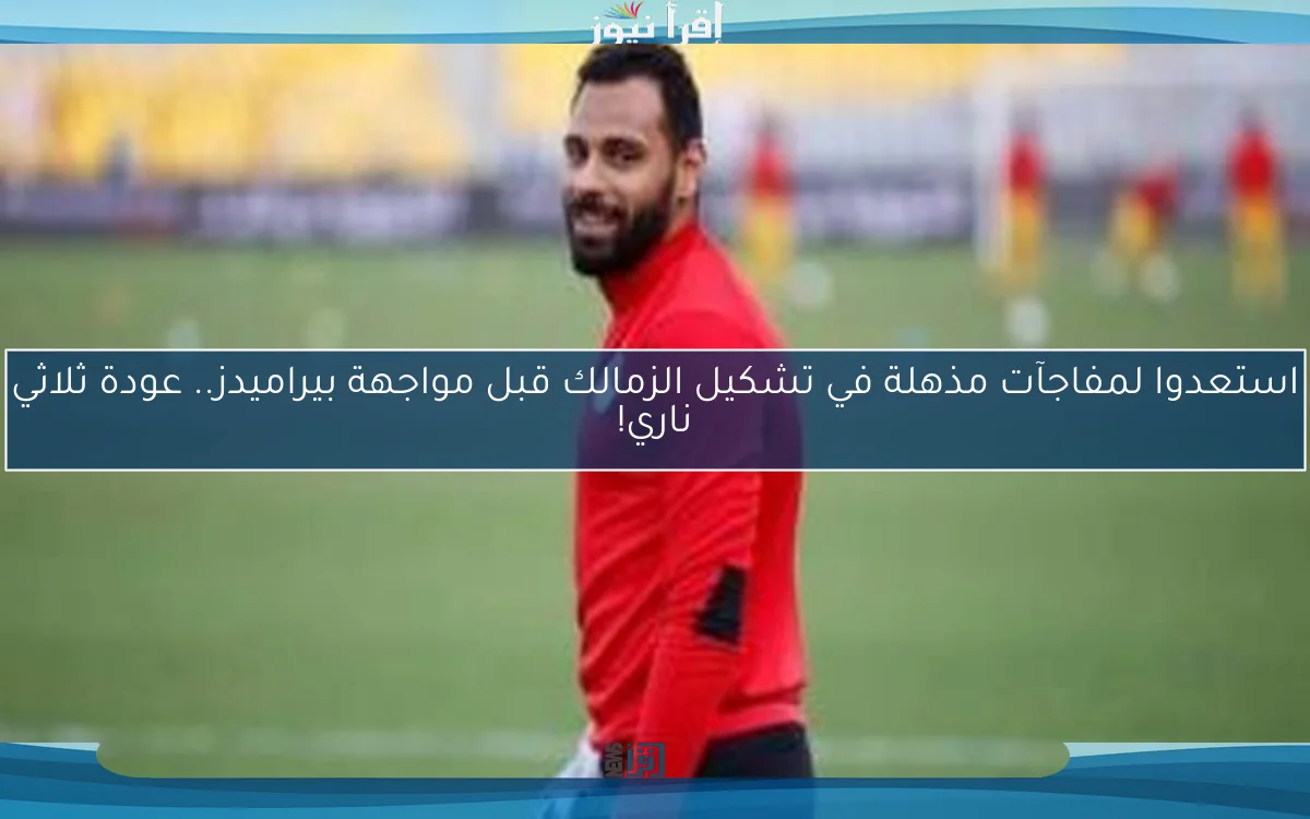 استعدوا لمفاجآت مذهلة في تشكيل الزمالك قبل مواجهة بيراميدز.. عودة ثلاثي ناري!