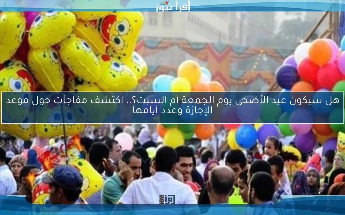 هل سيكون عيد الأضحى يوم الجمعة أم السبت؟.. اكتشف مفاجآت حول موعد الإجازة وعدد أيامها