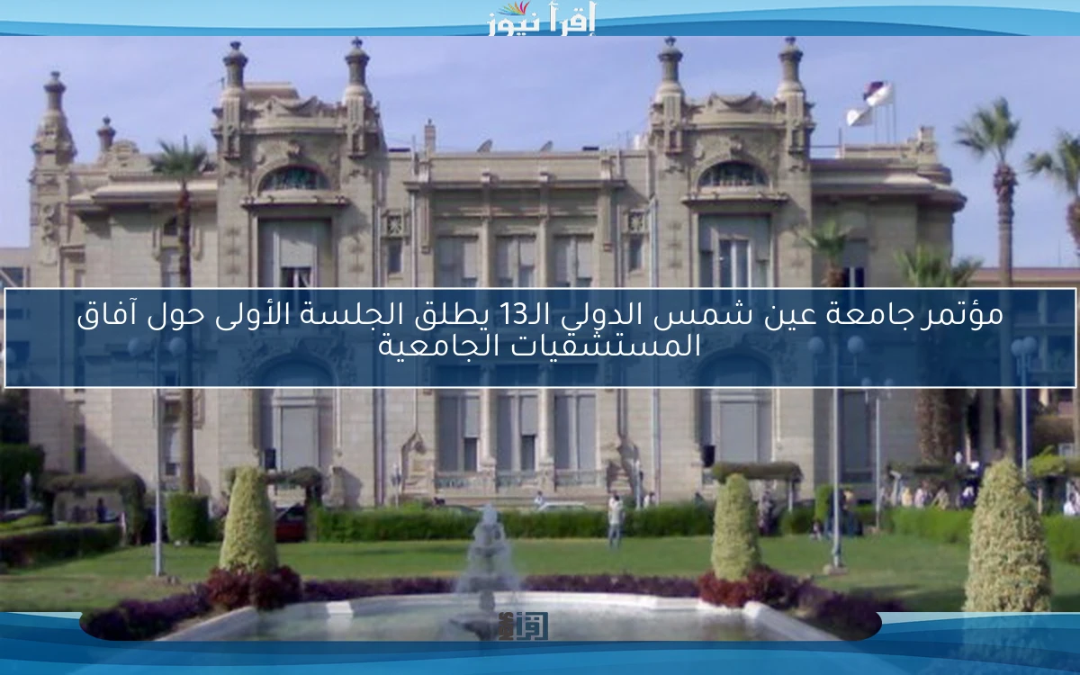 مؤتمر جامعة عين شمس الدولي الـ13 يطلق الجلسة الأولى حول آفاق المستشفيات الجامعية