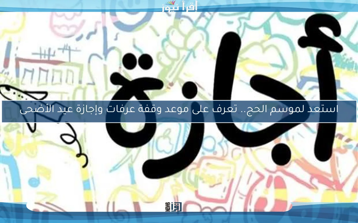 استعد لموسم الحج.. تعرف على موعد وقفة عرفات وإجازة عيد الأضحى