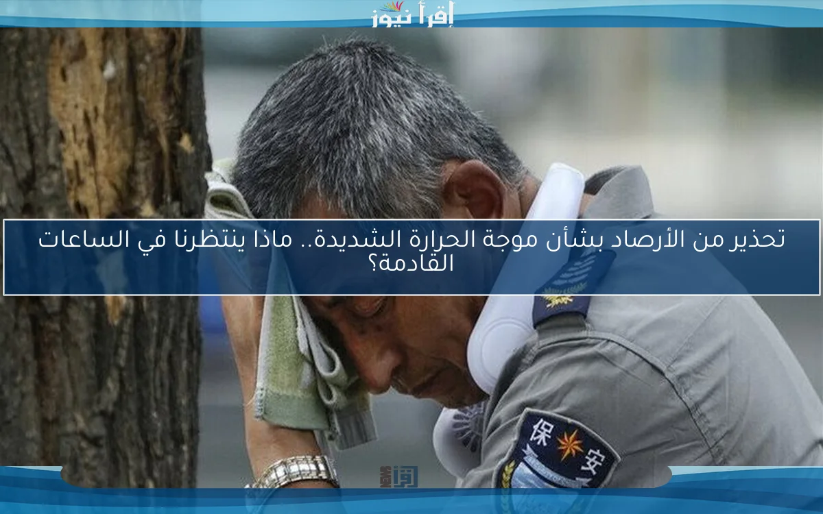 تحذير من الأرصاد بشأن موجة الحرارة الشديدة.. ماذا ينتظرنا في الساعات القادمة؟