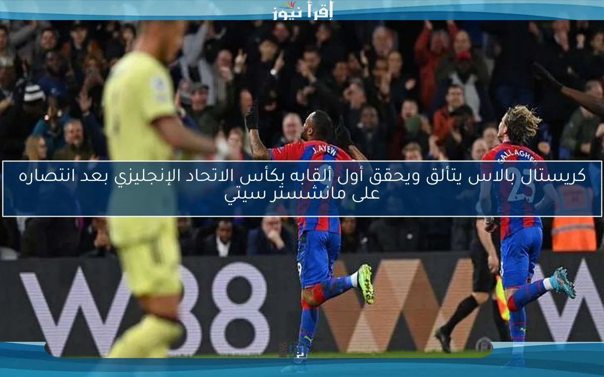كريستال بالاس يتألق ويحقق أول ألقابه بكأس الاتحاد الإنجليزي بعد انتصاره على مانشستر سيتي