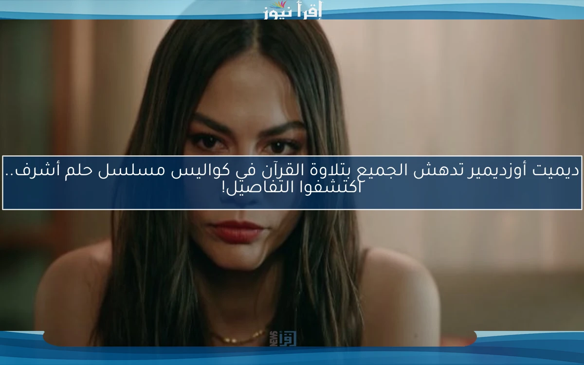ديميت أوزديمير تدهش الجميع بتلاوة القرآن في كواليس مسلسل حلم أشرف.. اكتشفوا التفاصيل!