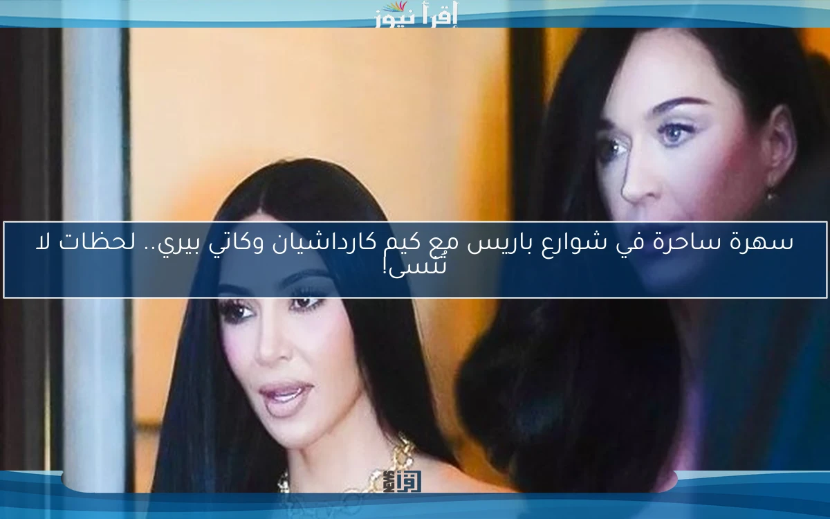 سهرة ساحرة في شوارع باريس مع كيم كارداشيان وكاتي بيري.. لحظات لا تُنسى!
