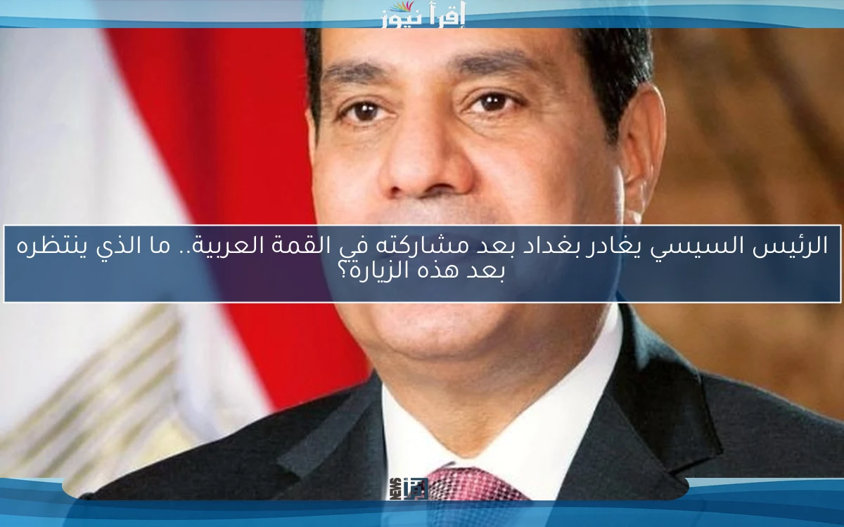 الرئيس السيسي يغادر بغداد بعد مشاركته في القمة العربية.. ما الذي ينتظره بعد هذه الزيارة؟