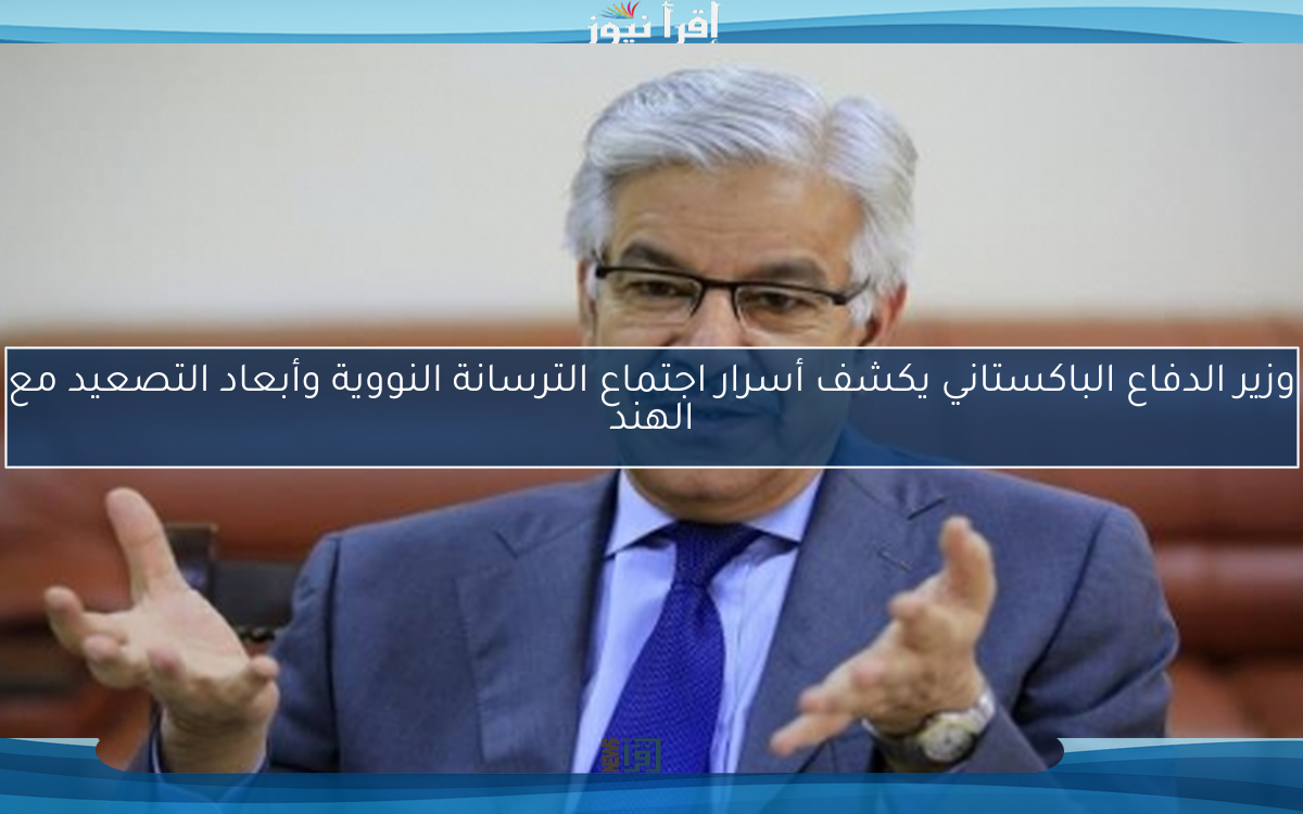 وزير الدفاع الباكستاني يكشف أسرار اجتماع الترسانة النووية وأبعاد التصعيد مع الهند