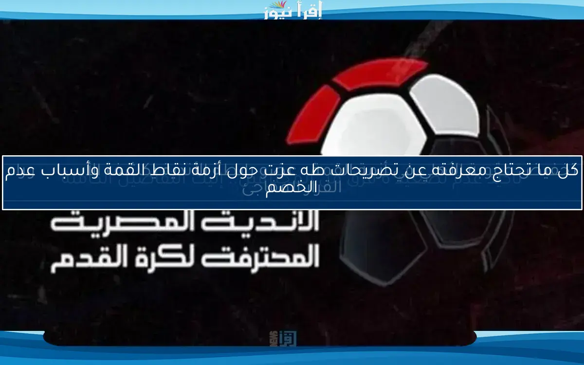 كل ما تحتاج معرفته عن تصريحات طه عزت حول أزمة نقاط القمة وأسباب عدم الخصم