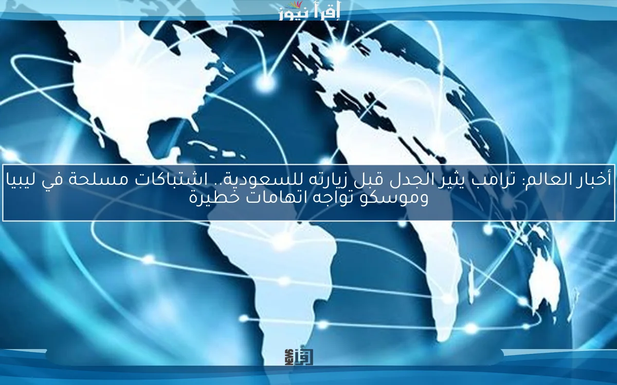 أخبار العالم: ترامب يثير الجدل قبل زيارته للسعودية.. اشتباكات مسلحة في ليبيا وموسكو تواجه اتهامات خطيرة