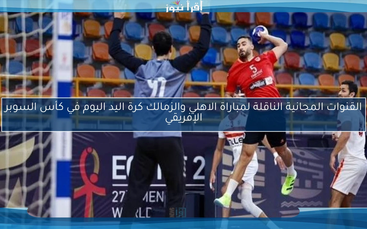 القنوات المجانية الناقلة لمباراة الاهلي والزمالك كرة اليد اليوم في كأس السوبر الإفريقي