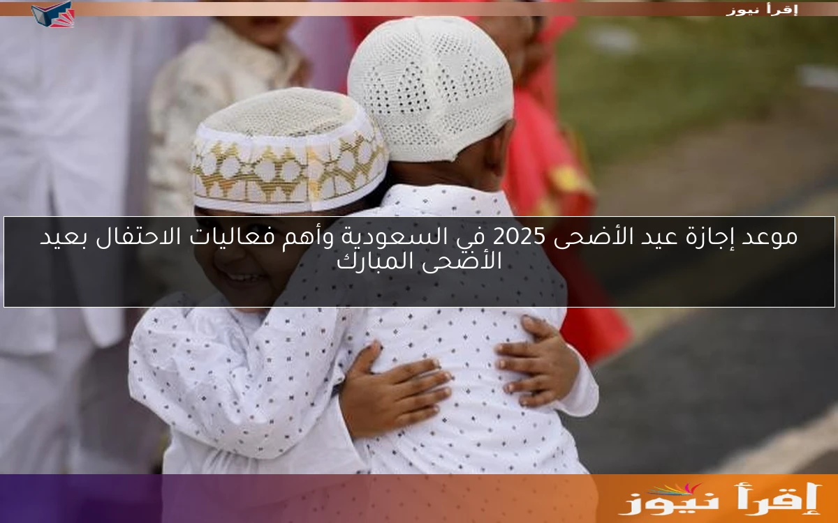 موعد إجازة عيد الأضحى 2025 في السعودية وأهم فعاليات الاحتفال بعيد الأضحى المبارك