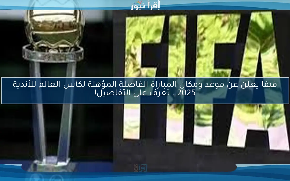 فيفا يعلن عن موعد ومكان المباراة الفاصلة المؤهلة لكأس العالم للأندية 2025.. تعرف على التفاصيل!