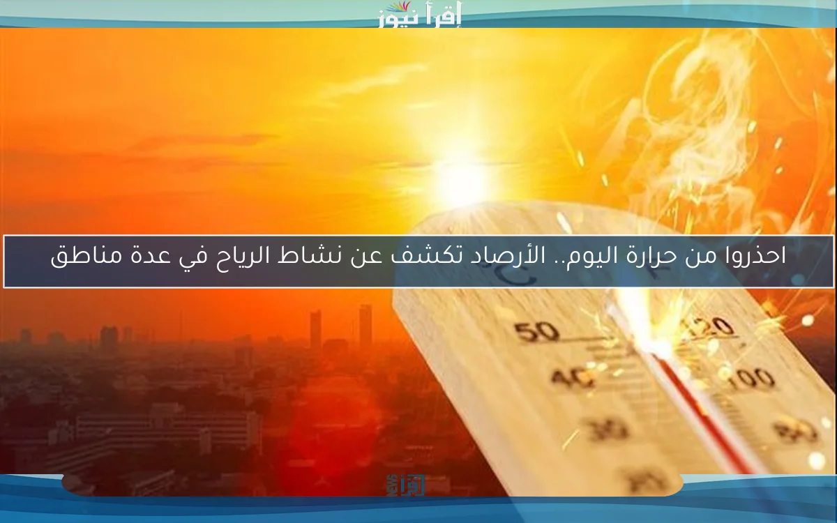 احذروا من حرارة اليوم.. الأرصاد تكشف عن نشاط الرياح في عدة مناطق