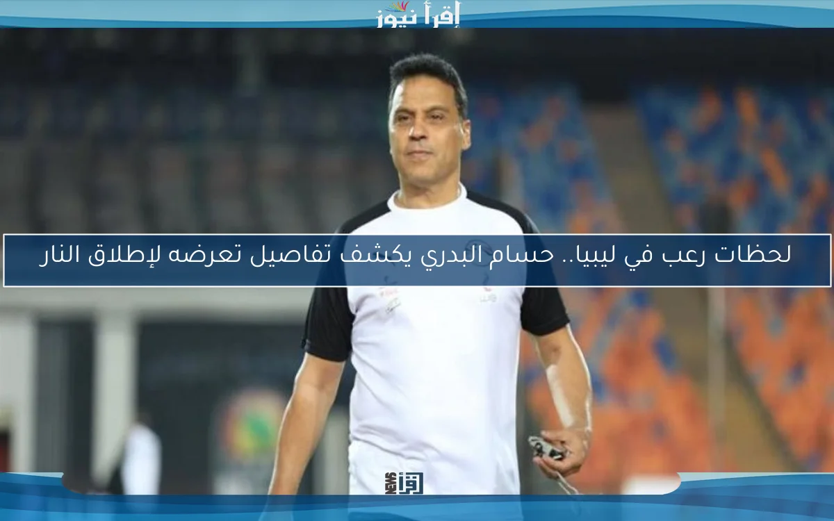 لحظات رعب في ليبيا.. حسام البدري يكشف تفاصيل تعرضه لإطلاق النار