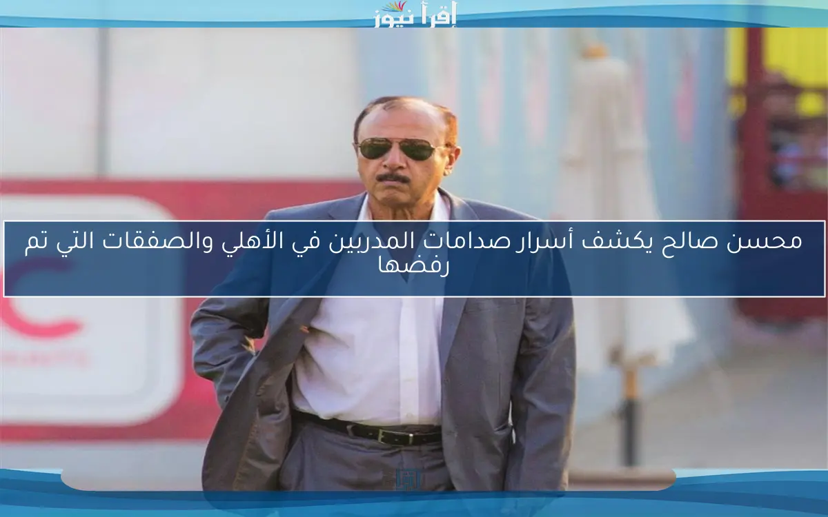 محسن صالح يكشف أسرار صدامات المدربين في الأهلي والصفقات التي تم رفضها