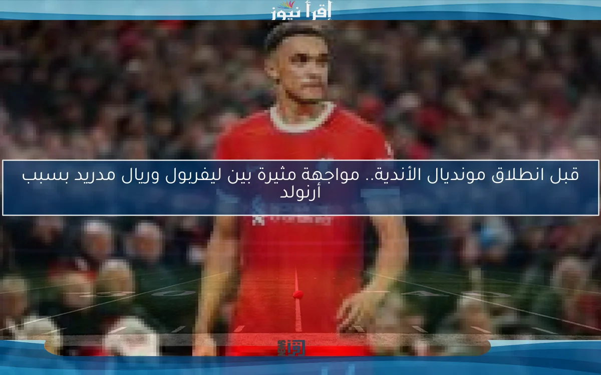 قبل انطلاق مونديال الأندية.. مواجهة مثيرة بين ليفربول وريال مدريد بسبب أرنولد