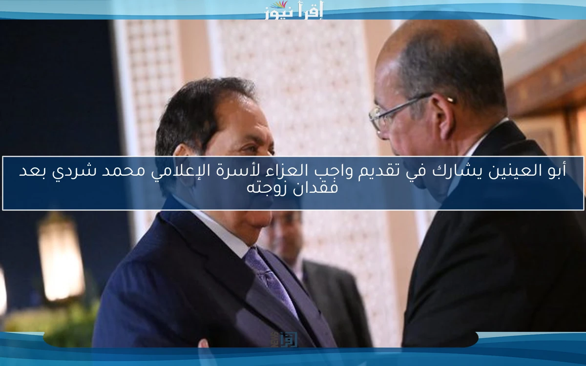 أبو العينين يشارك في تقديم واجب العزاء لأسرة الإعلامي محمد شردي بعد فقدان زوجته