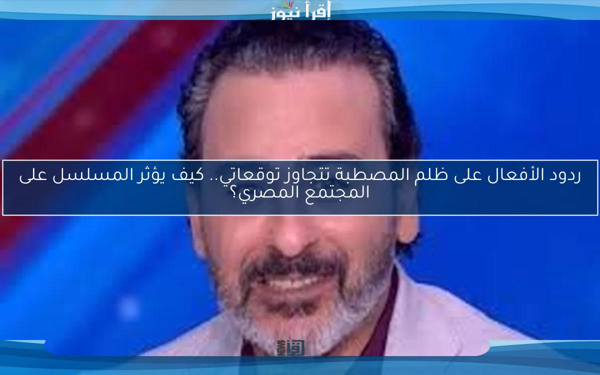 ردود الأفعال على ظلم المصطبة تتجاوز توقعاتي.. كيف يؤثر المسلسل على المجتمع المصري؟