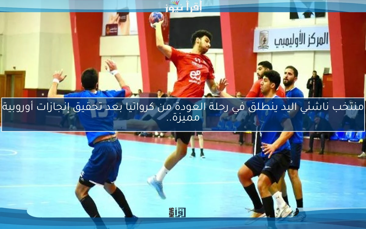 منتخب ناشئي اليد ينطلق في رحلة العودة من كرواتيا بعد تحقيق إنجازات أوروبية مميزة..