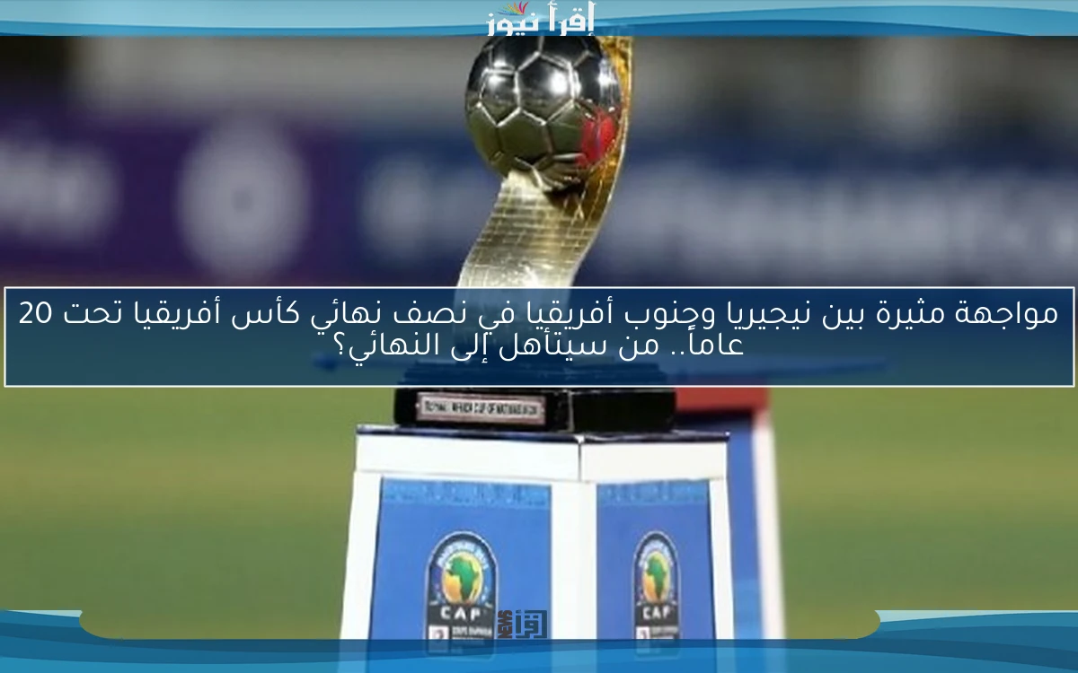 مواجهة مثيرة بين نيجيريا وجنوب أفريقيا في نصف نهائي كأس أفريقيا تحت 20 عاماً.. من سيتأهل إلى النهائي؟