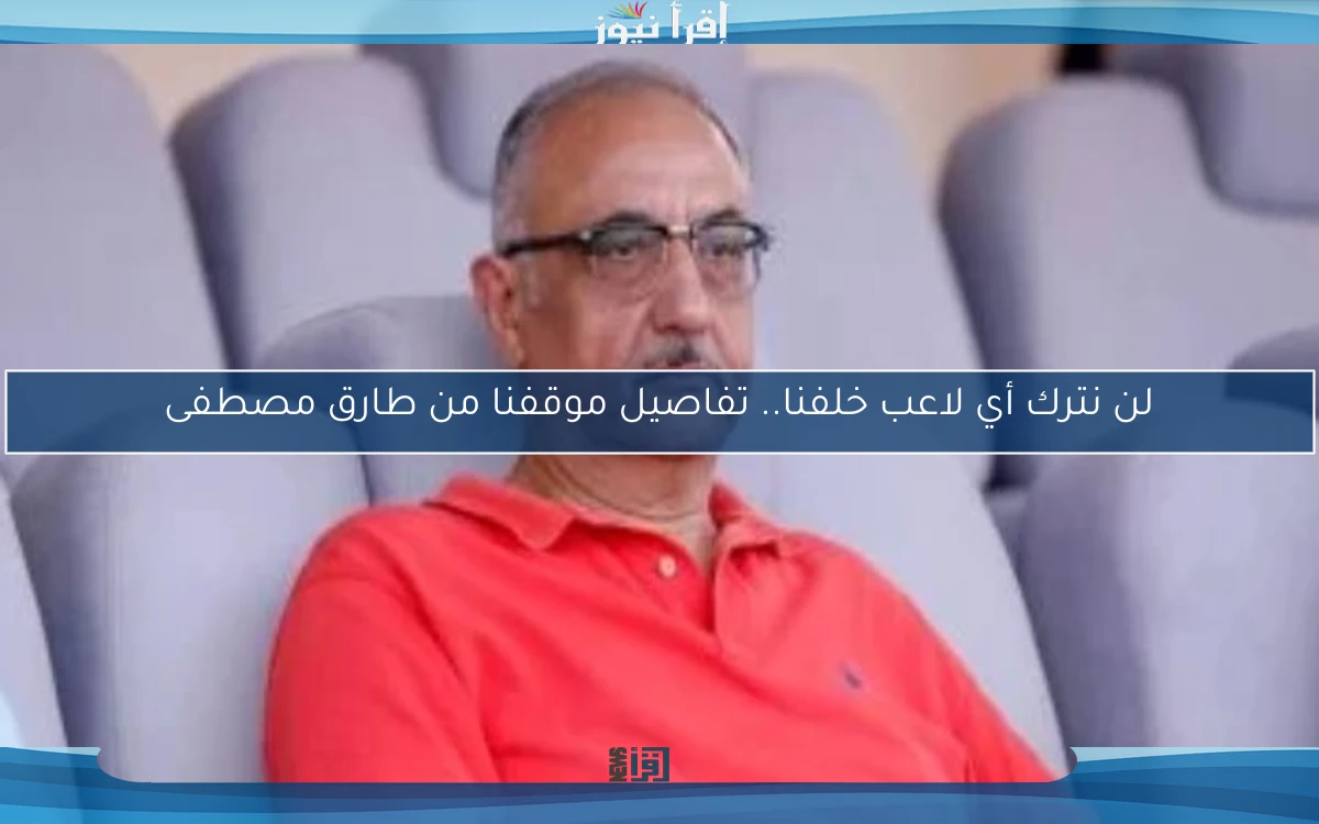 لن نترك أي لاعب خلفنا.. تفاصيل موقفنا من طارق مصطفى