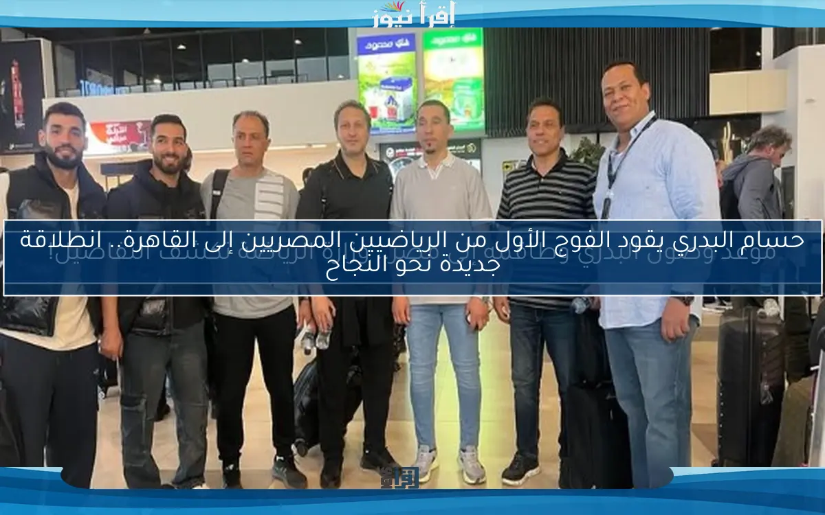 حسام البدري يقود الفوج الأول من الرياضيين المصريين إلى القاهرة.. انطلاقة جديدة نحو النجاح