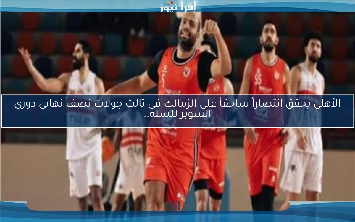 الأهلي يحقق انتصاراً ساحقاً على الزمالك في ثالث جولات نصف نهائي دوري السوبر للسلة..