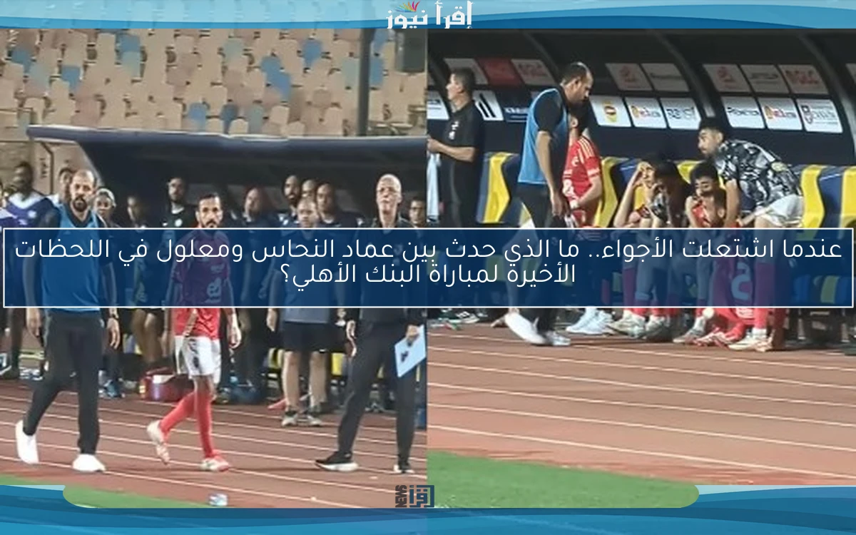 عندما اشتعلت الأجواء.. ما الذي حدث بين عماد النحاس ومعلول في اللحظات الأخيرة لمباراة البنك الأهلي؟