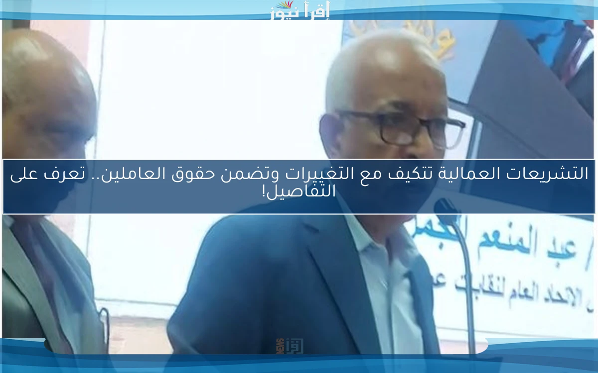 التشريعات العمالية تتكيف مع التغييرات وتضمن حقوق العاملين.. تعرف على التفاصيل!
