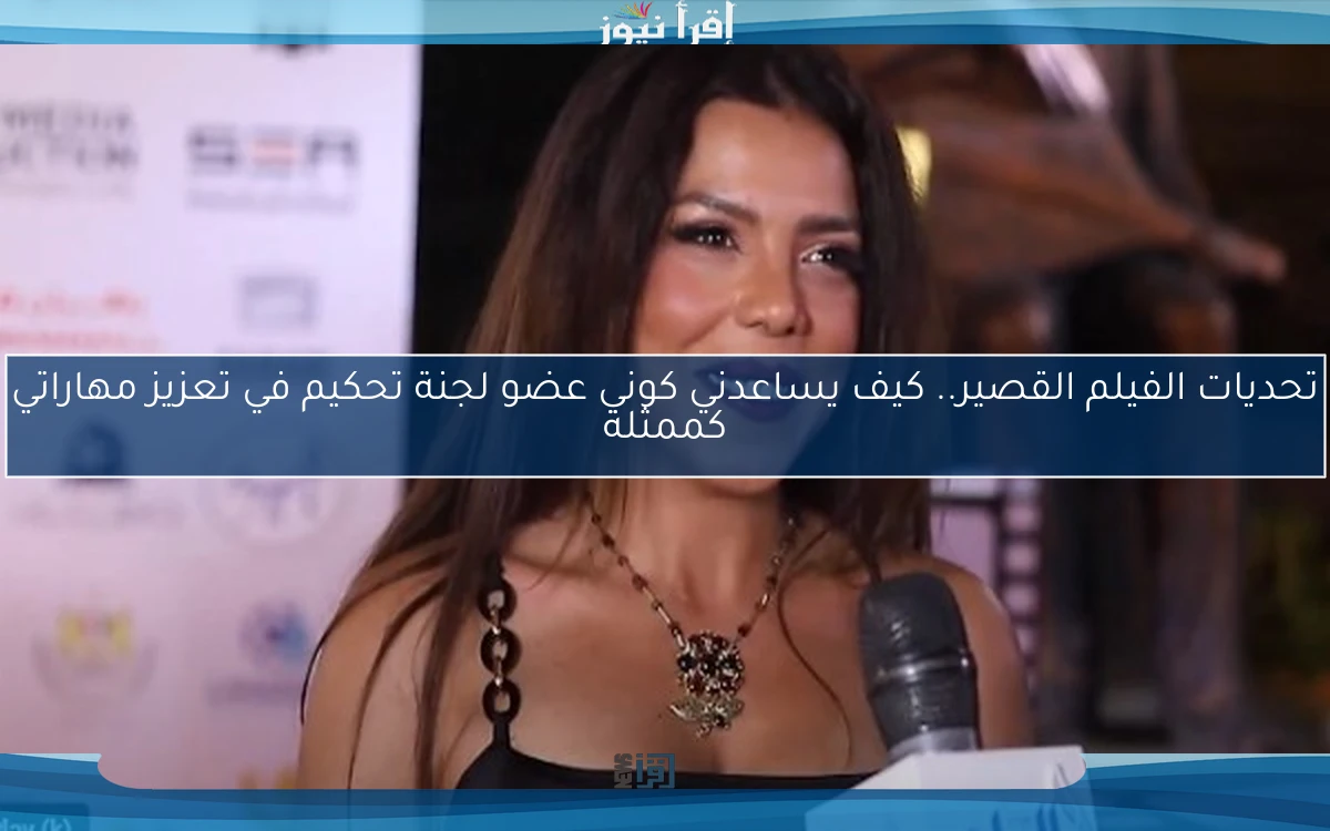 تحديات الفيلم القصير.. كيف يساعدني كوني عضو لجنة تحكيم في تعزيز مهاراتي كممثلة