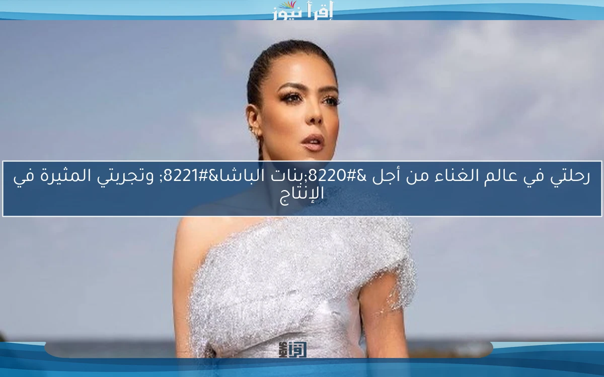 رحلتي في عالم الغناء من أجل “بنات الباشا” وتجربتي المثيرة في الإنتاج