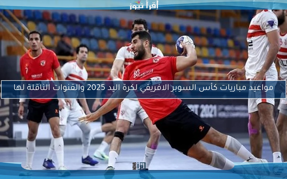 مواعيد مباريات كأس السوبر الافريقي لكرة اليد 2025 والقنوات الناقلة لها