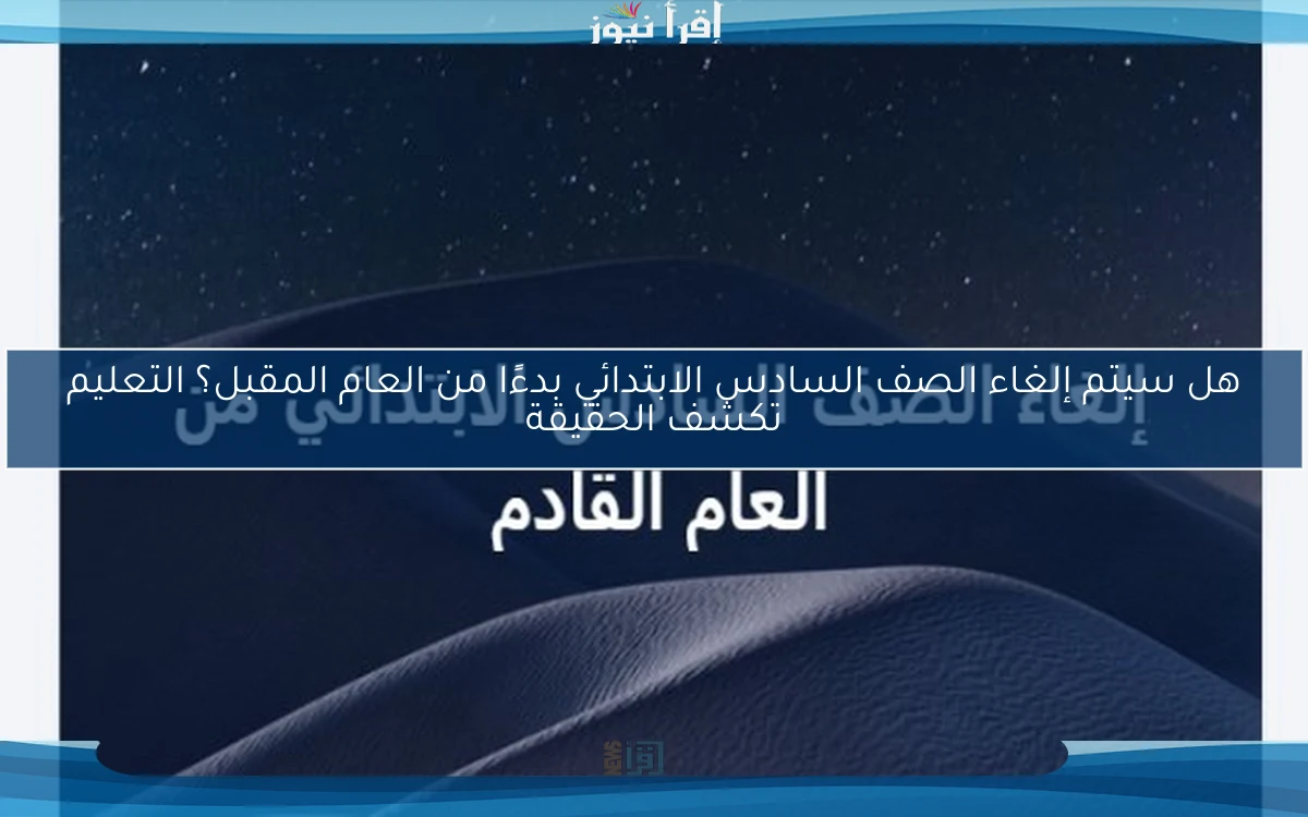 هل سيتم إلغاء الصف السادس الابتدائي بدءًا من العام المقبل؟ التعليم تكشف الحقيقة