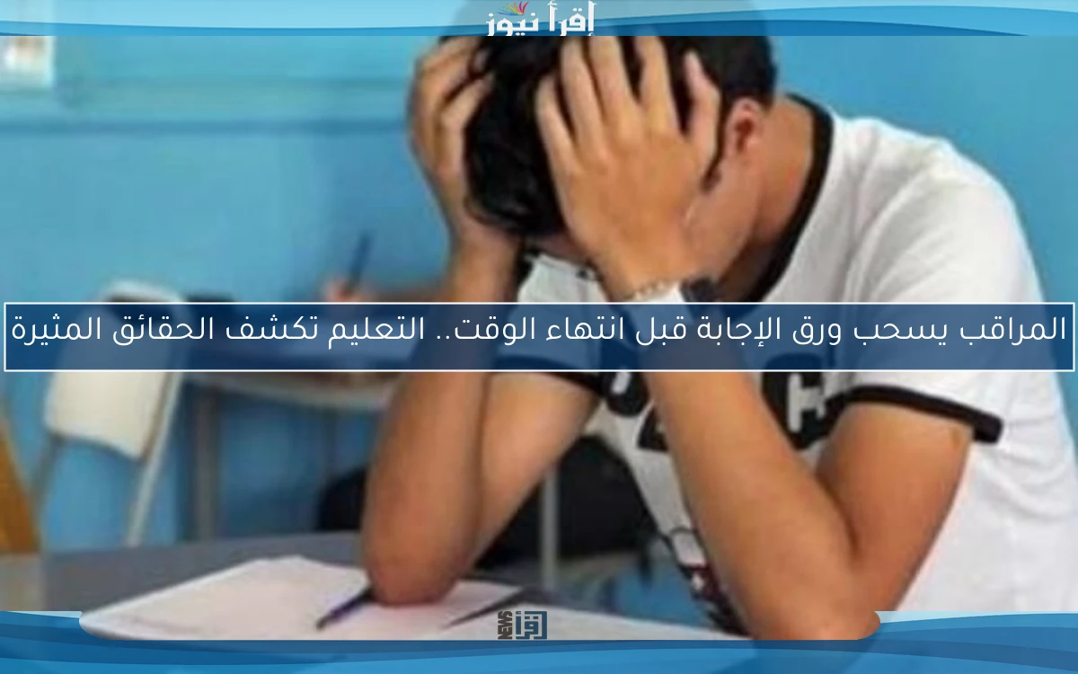 المراقب يسحب ورق الإجابة قبل انتهاء الوقت.. التعليم تكشف الحقائق المثيرة