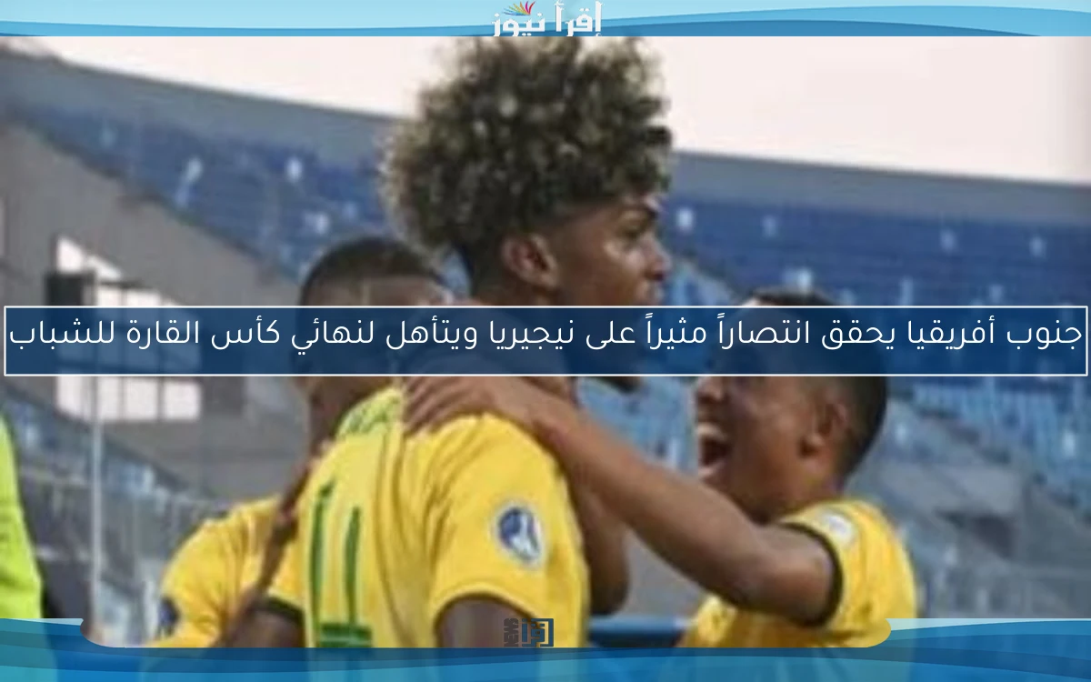 جنوب أفريقيا يحقق انتصاراً مثيراً على نيجيريا ويتأهل لنهائي كأس القارة للشباب
