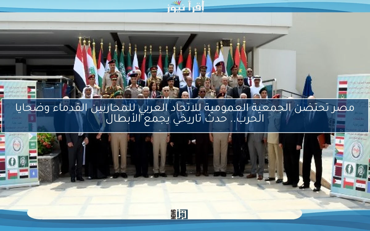 مصر تحتضن الجمعية العمومية للاتحاد العربي للمحاربين القدماء وضحايا الحرب.. حدث تاريخي يجمع الأبطال
