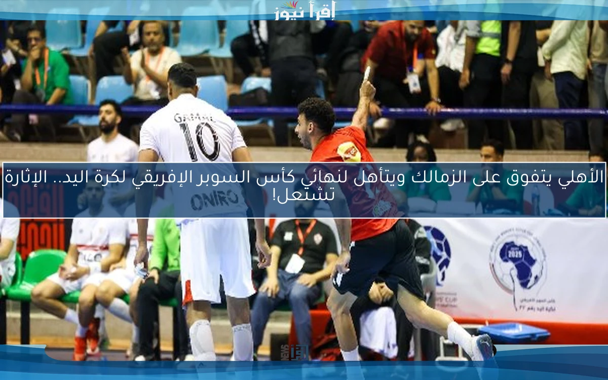 الأهلي يتفوق على الزمالك ويتأهل لنهائي كأس السوبر الإفريقي لكرة اليد.. الإثارة تشتعل!