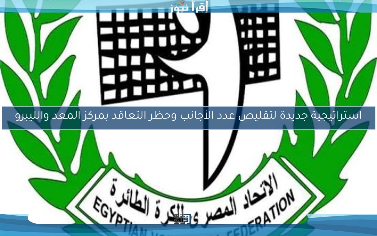 استراتيجية جديدة لتقليص عدد الأجانب وحظر التعاقد بمركز المعد والليبرو