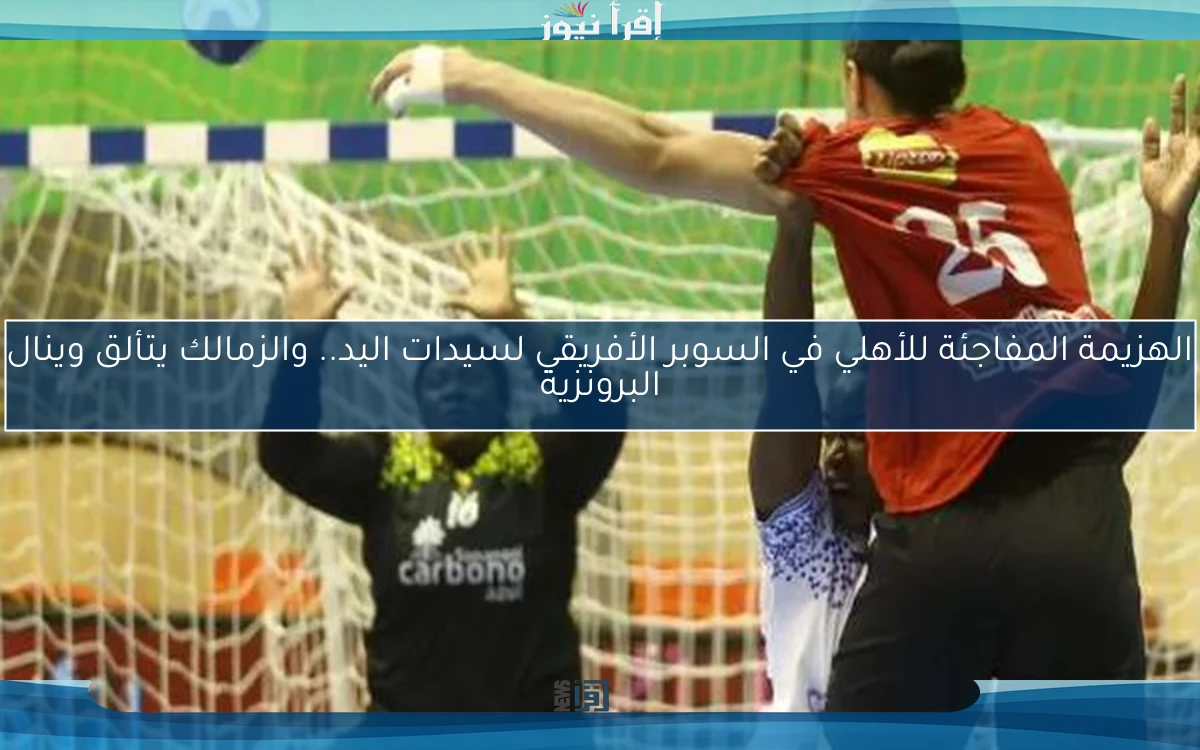 الهزيمة المفاجئة للأهلي في السوبر الأفريقي لسيدات اليد.. والزمالك يتألق وينال البرونزية