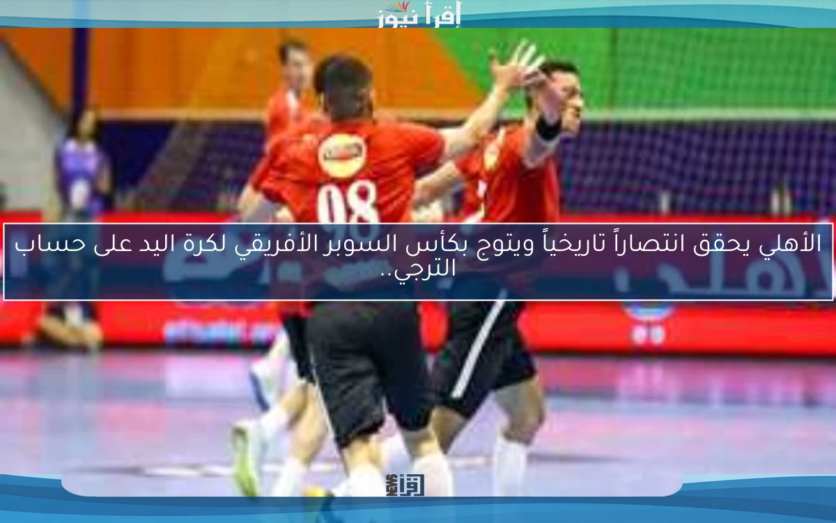 الأهلي يحقق انتصاراً تاريخياً ويتوج بكأس السوبر الأفريقي لكرة اليد على حساب الترجي..
