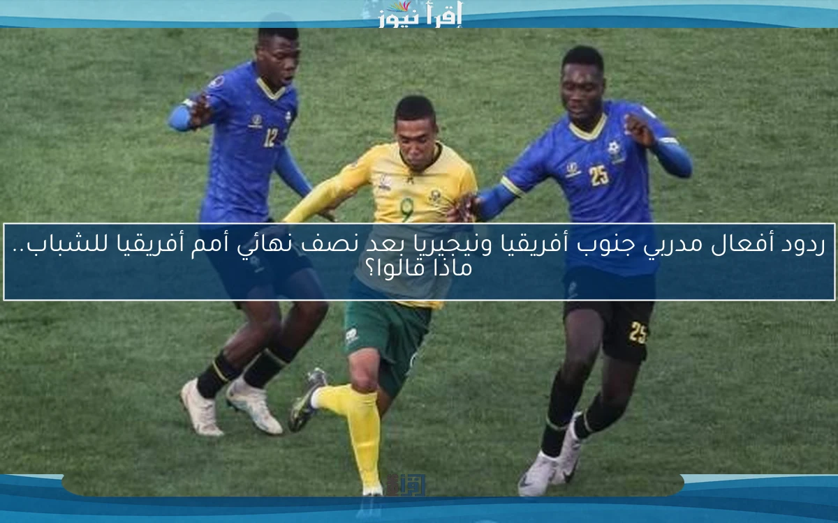 ردود أفعال مدربي جنوب أفريقيا ونيجيريا بعد نصف نهائي أمم أفريقيا للشباب.. ماذا قالوا؟