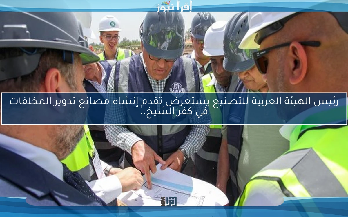 رئيس الهيئة العربية للتصنيع يستعرض تقدم إنشاء مصانع تدوير المخلفات في كفر الشيخ..