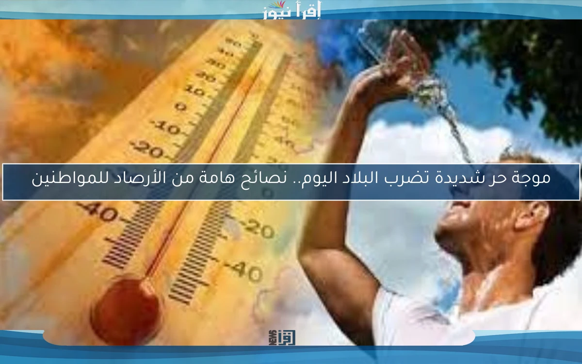 موجة حر شديدة تضرب البلاد اليوم.. نصائح هامة من الأرصاد للمواطنين