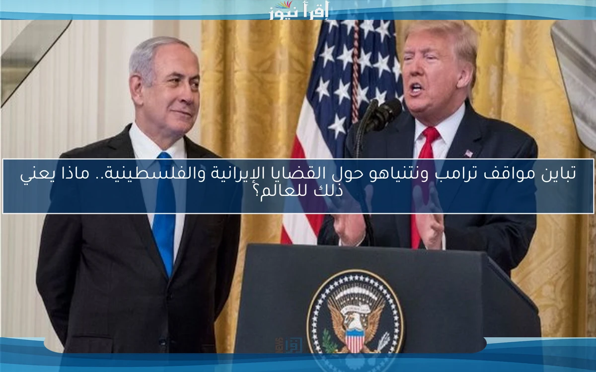 تباين مواقف ترامب ونتنياهو حول القضايا الإيرانية والفلسطينية.. ماذا يعني ذلك للعالم؟
