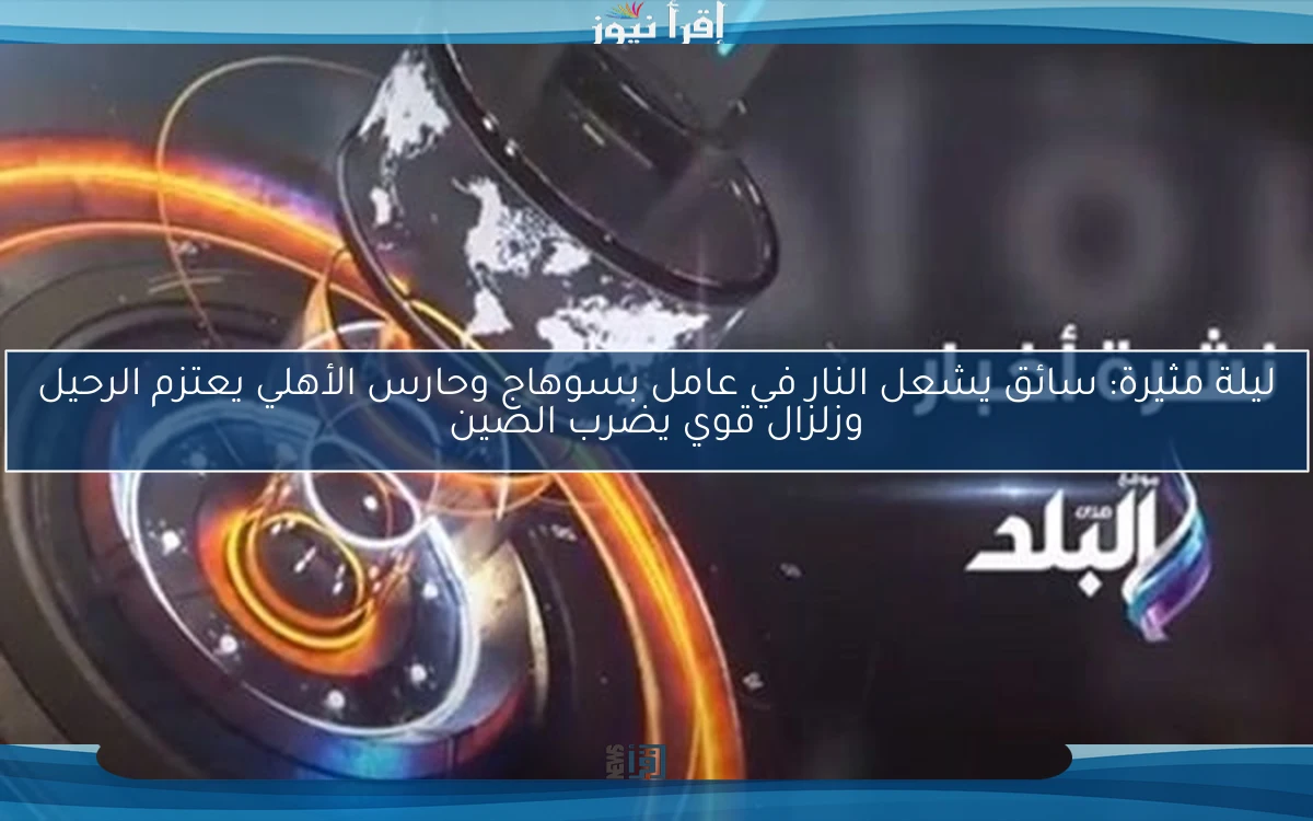 ليلة مثيرة: سائق يشعل النار في عامل بسوهاج وحارس الأهلي يعتزم الرحيل وزلزال قوي يضرب الصين