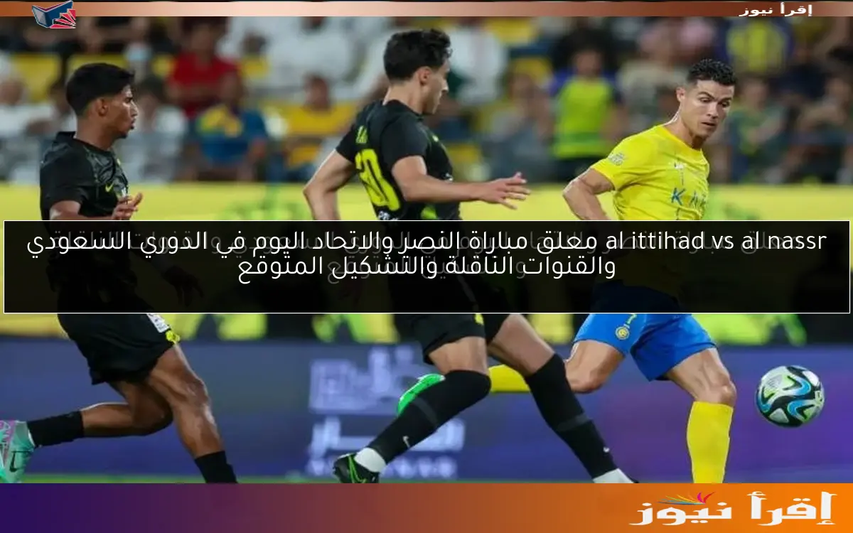 al ittihad vs al nassr معلق مباراة النصر والاتحاد اليوم في الدوري السعودي والقنوات الناقلة والتشكيل المتوقع