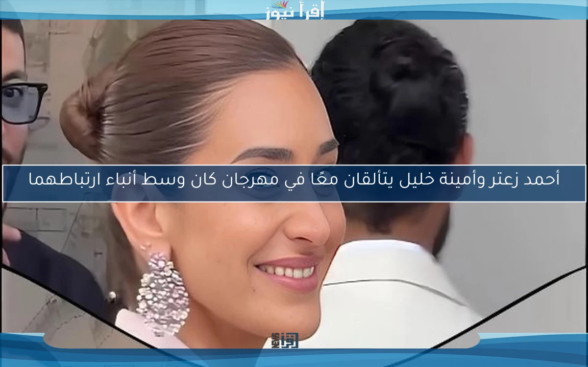 أحمد زعتر وأمينة خليل يتألقان معًا في مهرجان كان وسط أنباء ارتباطهما