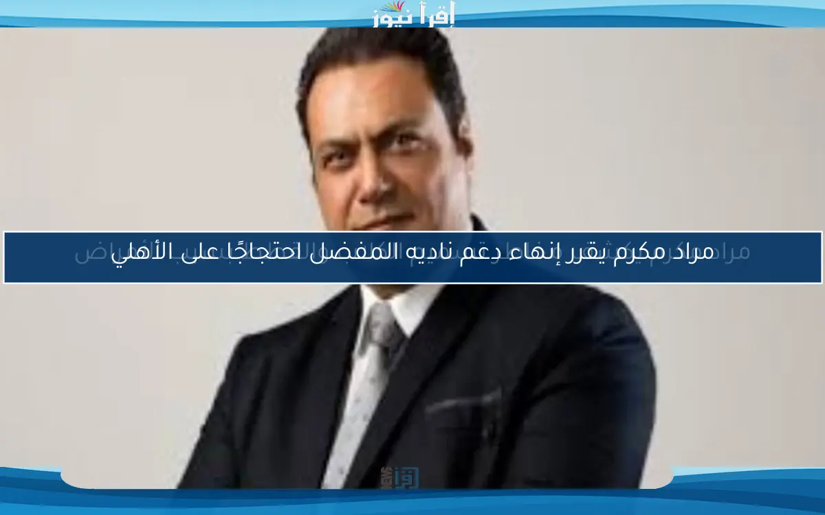 مراد مكرم يقرر إنهاء دعم ناديه المفضل احتجاجًا على الأهلي