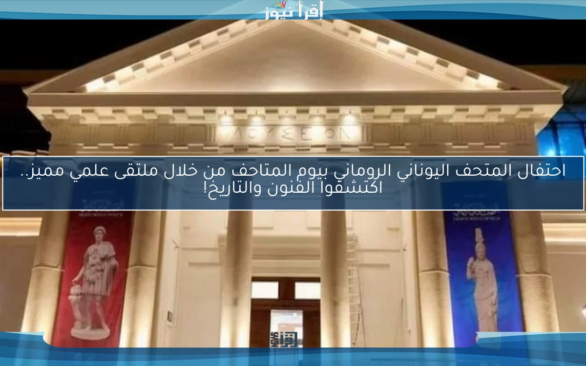 احتفال المتحف اليوناني الروماني بيوم المتاحف من خلال ملتقى علمي مميز.. اكتشفوا الفنون والتاريخ!