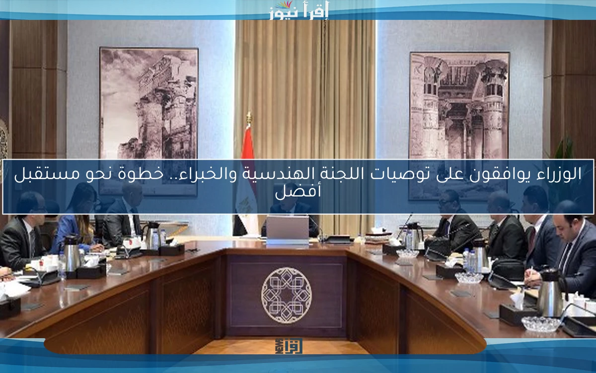 الوزراء يوافقون على توصيات اللجنة الهندسية والخبراء.. خطوة نحو مستقبل أفضل